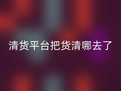 清货平台把货清哪去了？如何找客户销售-上海腾布贸易公司深度解析