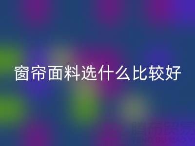 窗帘面料选什么比较好?全面解析家居窗帘材质选择指南