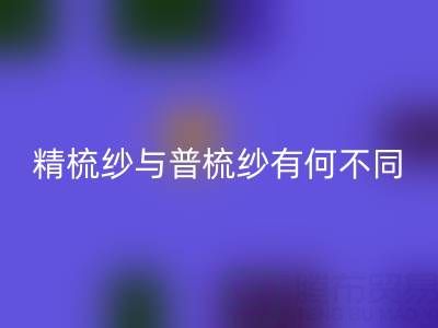 精梳纱与普梳纱有何不同?一文解析生产工艺与应用场景