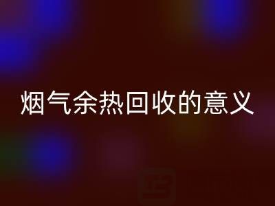 锅炉烟气余热MK体育(MKsports集团)股份公司的意义在哪里——废旧锅炉MK体育(MKsports集团)股份公司公司的价值探寻
