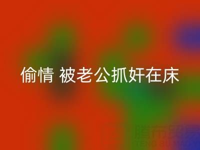 北京MK体育(MKsports集团)股份公司布料公司女老板偷情 被老公抓奸在床